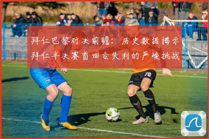 拜仁巴黎对决前瞻：历史数据揭示拜仁半决赛首回合失利的严峻挑战