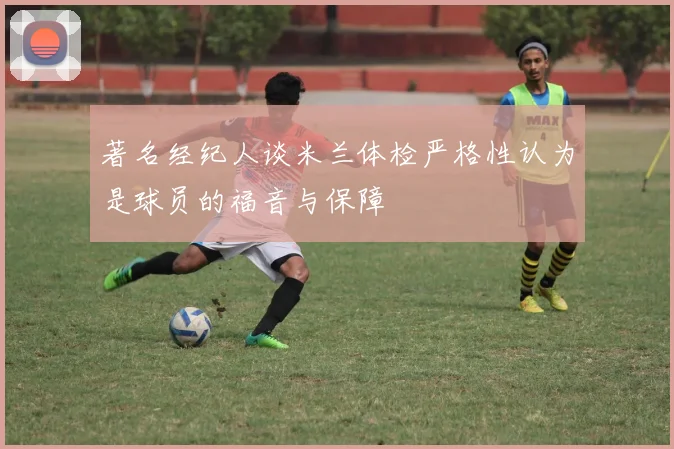 著名经纪人谈米兰体检严格性认为是球员的福音与保障