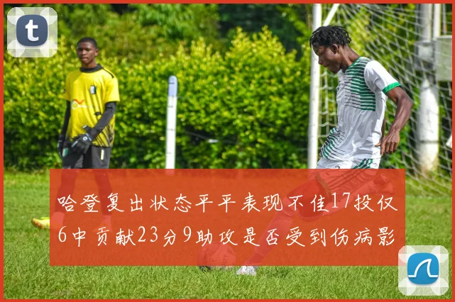 哈登复出状态平平表现不佳17投仅6中贡献23分9助攻是否受到伤病影响