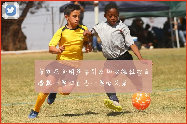 布朗尼全明星票引发热议维拉纽瓦透露一票归自己一票给父亲