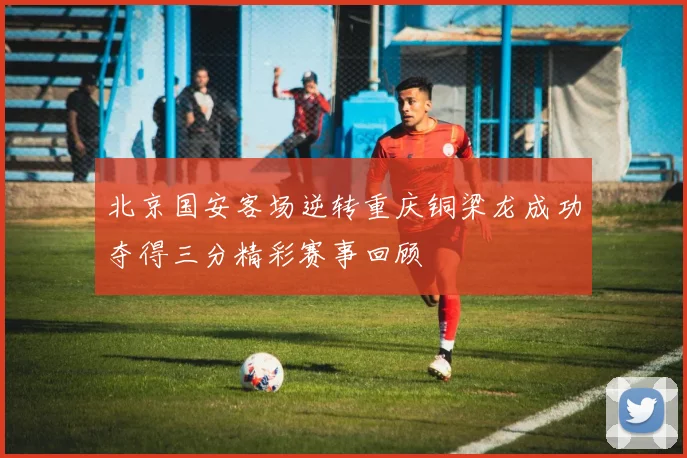 北京国安客场逆转重庆铜梁龙成功夺得三分精彩赛事回顾