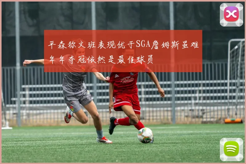 平森称文班表现优于SGA詹姆斯虽难年年夺冠依然是最佳球员