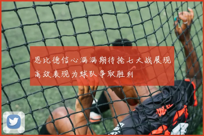 恩比德信心满满期待抢七大战展现高效表现为球队争取胜利
