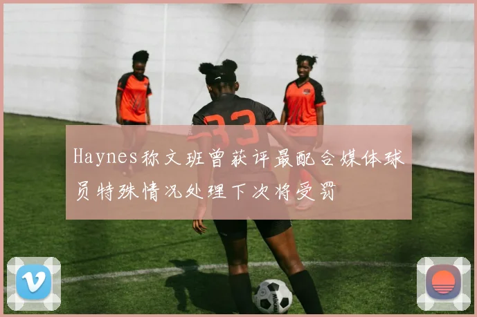 Haynes称文班曾获评最配合媒体球员特殊情况处理下次将受罚