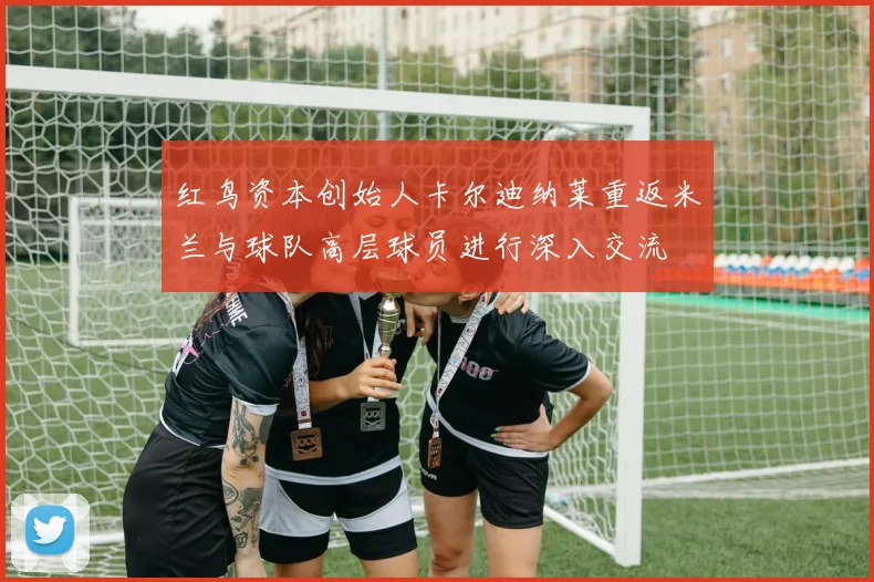 红鸟资本创始人卡尔迪纳莱重返米兰与球队高层球员进行深入交流