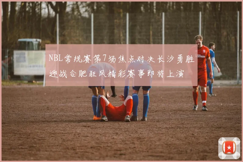NBL常规赛第7场焦点对决长沙勇胜迎战合肥狂风精彩赛事即将上演