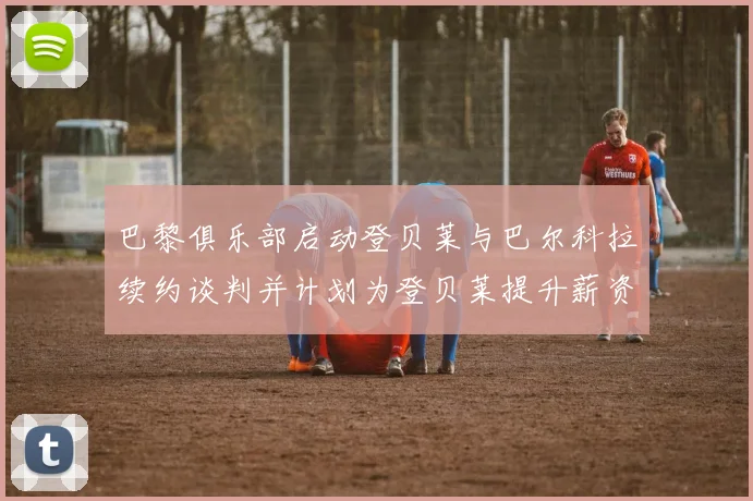 巴黎俱乐部启动登贝莱与巴尔科拉续约谈判并计划为登贝莱提升薪资待遇