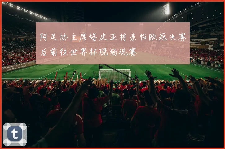 阿足协主席塔皮亚将亲临欧冠决赛后前往世界杯现场观赛