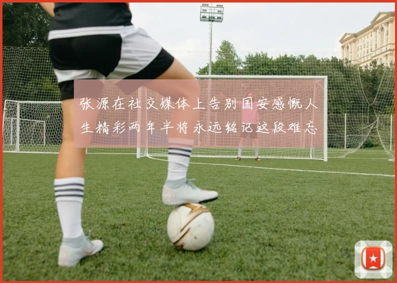 张源在社交媒体上告别国安感慨人生精彩两年半将永远铭记这段难忘故事