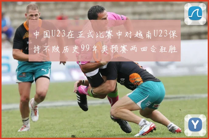 中国U23在正式比赛中对越南U23保持不败历史99年奥预赛两回合狂胜7-0